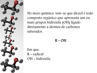 No meio químico, tem-se que álcool é todo 
composto orgânico que apresenta um ou 
mais grupos hidroxila (OH) ligado 
diretamente a átomos de carbonos 
saturados. 
R – OH 
Em que: 
R = radical 
OH = hidroxila 
 