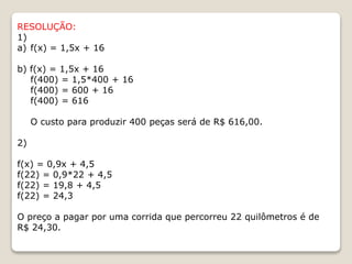 RESOLUÇÃO: 
1) 
a) f(x) = 1,5x + 16 
b) f(x) = 1,5x + 16 
f(400) = 1,5*400 + 16 
f(400) = 600 + 16 
f(400) = 616 
O custo para produzir 400 peças será de R$ 616,00. 
2) 
f(x) = 0,9x + 4,5 
f(22) = 0,9*22 + 4,5 
f(22) = 19,8 + 4,5 
f(22) = 24,3 
O preço a pagar por uma corrida que percorreu 22 quilômetros é de 
R$ 24,30. 
 