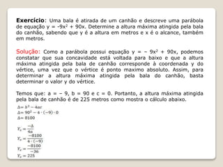 Exercício: Uma bala é atirada de um canhão e descreve uma parábola 
de equação y = -9x2 + 90x. Determine a altura máxima atingida pela bala 
do canhão, sabendo que y é a altura em metros e x é o alcance, também 
em metros. 
Solução: Como a parábola possui equação y = – 9x2 + 90x, podemos 
constatar que sua concavidade está voltada para baixo e que a altura 
máxima atingida pela bala de canhão corresponde à coordenada y do 
vértice, uma vez que o vértice é ponto maximo absoluto. Assim, para 
determinar a altura máxima atingida pela bala do canhão, basta 
determinar o valor y do vértice. 
Temos que: a = – 9, b = 90 e c = 0. Portanto, a altura máxima atingida 
pela bala de canhão é de 225 metros como mostra o cálculo abaixo. 
 