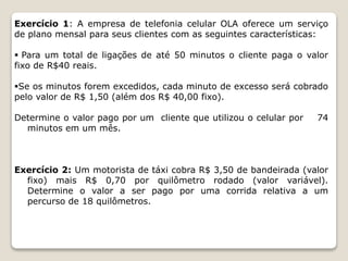 Exercício 1: A empresa de telefonia celular OLA oferece um serviço 
de plano mensal para seus clientes com as seguintes características: 
 Para um total de ligações de até 50 minutos o cliente paga o valor 
fixo de R$40 reais. 
Se os minutos forem excedidos, cada minuto de excesso será cobrado 
pelo valor de R$ 1,50 (além dos R$ 40,00 fixo). 
Determine o valor pago por um cliente que utilizou o celular por 74 
minutos em um mês. 
Exercício 2: Um motorista de táxi cobra R$ 3,50 de bandeirada (valor 
fixo) mais R$ 0,70 por quilômetro rodado (valor variável). 
Determine o valor a ser pago por uma corrida relativa a um 
percurso de 18 quilômetros. 
 