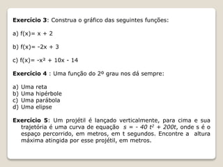 Exercício 3: Construa o gráfico das seguintes funções: 
a) f(x)= x + 2 
b) f(x)= -2x + 3 
c) f(x)= -x² + 10x - 14 
Exercício 4 : Uma função do 2º grau nos dá sempre: 
a) Uma reta 
b) Uma hipérbole 
c) Uma parábola 
d) Uma elipse 
Exercício 5: Um projétil é lançado verticalmente, para cima e sua 
trajetória é uma curva de equação s = - 40 t2 + 200t, onde s é o 
espaço percorrido, em metros, em t segundos. Encontre a altura 
máxima atingida por esse projétil, em metros. 
