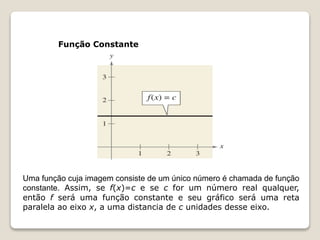 Função Constante 
Uma função cuja imagem consiste de um único número é chamada de função 
constante. Assim, se f(x)=c e se c for um número real qualquer, 
então f será uma função constante e seu gráfico será uma reta 
paralela ao eixo x, a uma distancia de c unidades desse eixo. 
 