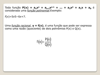 Toda função P(x) = anxn + an-1xn-1 + ... + a2x2 + a1x + a0 é 
considerada uma função polinomial.Exemplo: 
f(x)=5x5−6x+7. 
Uma função racional, y = f(x), é uma função que pode ser expressa 
como uma razão (quociente) de dois polinômios P(x) e Q(x). 
 