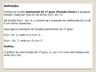 Definição: 
Chama-se função polinomial do 1º grau (Função linear) a qualquer 
função f dada por uma lei da forma f(x)= ax+ b. 
Na função f(x)= ax+ b, o número a é chamado de coeficiente de x e b 
é um termo constante. 
Veja alguns exemplos de funções polinomiais do 1º grau: 
f(x)= 5x- 3, onde a=5 e b=-3. 
f(x)= -2x- 7, onde a=-2 e b=-7. 
Gráfico 
O gráfico de uma função do 1º grau, y= ax+ b é uma reta oblíqua aos 
eixos Ox e Oy. 
 