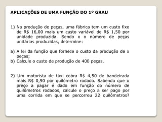 APLICAÇÕES DE UMA FUNÇÃO DO 1º GRAU 
1) Na produção de peças, uma fábrica tem um custo fixo 
de R$ 16,00 mais um custo variável de R$ 1,50 por 
unidade produzida. Sendo x o número de peças 
unitárias produzidas, determine: 
a) A lei da função que fornece o custo da produção de x 
peças; 
b) Calcule o custo de produção de 400 peças. 
2) Um motorista de táxi cobra R$ 4,50 de bandeirada 
mais R$ 0,90 por quilômetro rodado. Sabendo que o 
preço a pagar é dado em função do número de 
quilômetros rodados, calcule o preço a ser pago por 
uma corrida em que se percorreu 22 quilômetros? 
 