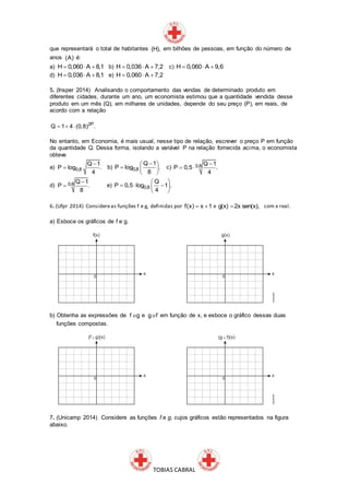 TOBIAS CABRAL
que representará o total de habitantes (H), em bilhões de pessoas, em função do número de
anos (A) é:
a) H 0,060 A 8,1   b) H 0,036 A 7,2   c) H 0,060 A 9,6  
d) H 0,036 A 8,1   e) H 0,060 A 7,2  
5. (Insper 2014) Analisando o comportamento das vendas de determinado produto em
diferentes cidades, durante um ano, um economista estimou que a quantidade vendida desse
produto em um mês (Q), em milhares de unidades, depende do seu preço (P), em reais, de
acordo com a relação
2P
Q 1 4 (0,8) .  
No entanto, em Economia, é mais usual, nesse tipo de relação, escrever o preço P em função
da quantidade Q. Dessa forma, isolando a variável P na relação fornecida acima, o economista
obteve
a) 0,8
Q 1
P log .
4

 b) 0,8
Q 1
P log .
8
 
  
 
c) 0,8 Q 1
P 0,5 .
4

 
d) 0,8 Q 1
P .
8

 e) 0,8
Q
P 0,5 log 1 .
4
 
   
 
6. (Ufpr 2014) Considereas funções f e g, definidas por f(x) x 1  e g(x) 2x sen(x), com x real.
a) Esboce os gráficos de f e g.
b) Obtenha as expressões de f go e g fo em função de x, e esboce o gráfico dessas duas
funções compostas.
7. (Unicamp 2014) Considere as funções f e g, cujos gráficos estão representados na figura
abaixo.
 