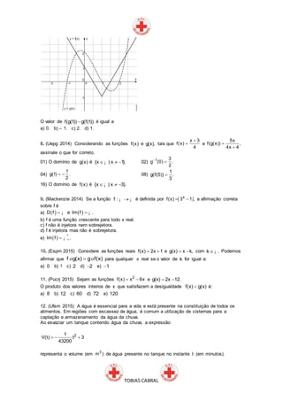 TOBIAS CABRAL
O valor de f(g(1)) g(f(1)) é igual a
a) 0. b) – 1. c) 2. d) 1.
8. (Uepg 2014) Considerando as funções f(x) e g(x), tais que
x 3
f(x)
4

 e
5x
f(g(x)) ,
4x 4


assinale o que for correto.
01) O domínio de g(x) é {x | x 1}.  ¡ 02) 1 3
g (0) .
2


04)
1
g(1) .
2
  08)
1
g(f(5)) .
3

16) O domínio de f(x) é {x | x 3}.  ¡
9. (Mackenzie 2014) Se a função f : ¡ ¡ é definida por x
f(x) | 3 1|,  a afirmação correta
sobre f é
a)    D f e Im f . ¡ ¡
b) f é uma função crescente para todo x real.
c) f não é injetora nem sobrejetora.
d) f é injetora mas não é sobrejetora.
e)   *
Im f . ¡
10. (Espm 2015) Considere as funções reais f(x) 2x 1  e g(x) x k,  com k .¡ Podemos
afirmar que f g(x) g f(x)o o para qualquer x real se o valor de k for igual a:
a) 0 b) 1 c) 2 d) 2 e) 1
11. (Pucrj 2015) Sejam as funções 2
f(x) x 6x  e g(x) 2x 12. 
O produto dos valores inteiros de x que satisfazem a desigualdade f(x) g(x) é:
a) 8 b) 12 c) 60 d) 72 e) 120
12. (Ufsm 2015) A água é essencial para a vida e está presente na constituição de todos os
alimentos. Em regiões com escassez de água, é comum a utilização de cisternas para a
captação e armazenamento da água da chuva.
Ao esvaziar um tanque contendo água da chuva, a expressão
21
V(t) t 3
43200
  
representa o volume (em 3
m ) de água presente no tanque no instante t (em minutos).
 