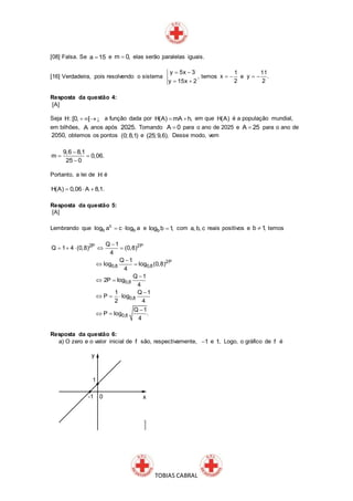 TOBIAS CABRAL
[08] Falsa. Se a 15 e m 0, elas serão paralelas iguais.
[16] Verdadeira, pois resolvendo o sistema
y 5x 3
y 15x 2
 
 
, temos
1
x
2
  e
11
y .
2
 
Resposta da questão 4:
[A]
Seja H:[0, [   ¡ a função dada por H(A) mA h,  em que H(A) é a população mundial,
em bilhões, A anos após 2025. Tomando A 0 para o ano de 2025 e A 25 para o ano de
2050, obtemos os pontos (0; 8,1) e (25; 9,6). Desse modo, vem
9,6 8,1
m 0,06.
25 0

 

Portanto, a lei de H é
H(A) 0,06 A 8,1.  
Resposta da questão 5:
[A]
Lembrando que c
b blog a c log a  e blog b 1, com a, b, c reais positivos e b 1, temos
2P 2P
2P
0,8 0,8
0,8
0,8
0,8
Q 1
Q 1 4 (0,8) (0,8)
4
Q 1
log log (0,8)
4
Q 1
2P log
4
1 Q 1
P log
2 4
Q 1
P log .
4

    

 

 

  

 
Resposta da questão 6:
a) O zero e o valor inicial de f são, respectivamente, 1 e 1. Logo, o gráfico de f é
 