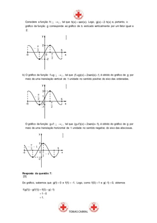 TOBIAS CABRAL
Considere a função ¡ ¡h: , tal que h(x) sen(x). Logo, g(x) 2 h(x)  e, portanto, o
gráfico da função g corresponde ao gráfico de h esticado verticalmente por um fator igual a
2.
b) O gráfico da função o ¡ ¡f g: , tal que (f g)(x) 2sen(x) 1, o é obtido do gráfico de g por
meio de uma translação vertical de 1 unidade no sentido positivo do eixo das ordenadas.
O gráfico da função o ¡ ¡g f : , tal que  o(g f)(x) 2sen(x 1), é obtido do gráfico de g por
meio de uma translação horizontal de 1 unidade no sentido negativo do eixo das abscissas.
Resposta da questão 7:
[D]
Do gráfico, sabemos que g(1) 0 e f(1) 1.  Logo, como f(0) 1 e g( 1) 0,  obtemos
f(g(1)) g(f(1)) f(0) g( 1)
1 0
1.
   
 

 