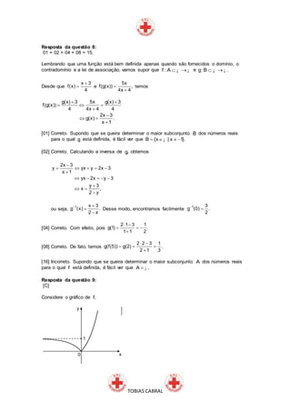 TOBIAS CABRAL
Resposta da questão 8:
01 + 02 + 04 + 08 = 15.
Lembrando que uma função está bem definida apenas quando são fornecidos o domínio, o
contradomínio e a lei de associação, vamos supor que f : A  ¡ ¡ e g:B . ¡ ¡
Desde que
x 3
f(x)
4

 e
5x
f(g(x)) ,
4x 4


temos
g(x) 3 5x g(x) 3
f(g(x))
4 4x 4 4
2x 3
g(x) .
x 1
 
  


 

[01] Correto. Supondo que se queira determinar o maior subconjunto B dos números reais
para o qual g está definida, é fácil ver que B {x | x 1}.   ¡
[02] Correto. Calculando a inversa de g, obtemos
2x 3
y yx y 2x 3
x 1
yx 2x y 3
y 3
x ,
2 y

    

    

 

ou seja,
1 x 3
g (x) .
2 x
 


Desse modo, encontramos facilmente
1 3
g (0) .
2


[04] Correto. Com efeito, pois
2 1 3 1
g(1) .
1 1 2
 
  

[08] Correto. De fato, temos
2 2 3 1
g(f(5)) g(2) .
2 1 3
 
  

[16] Incorreto. Supondo que se queira determinar o maior subconjunto A dos números reais
para o qual f está definida, é fácil ver que A . ¡
Resposta da questão 9:
[C]
Considere o gráfico de f.
 