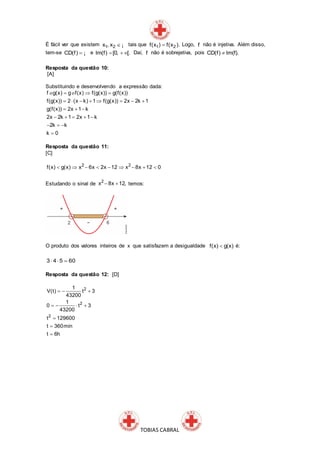TOBIAS CABRAL
É fácil ver que existem 1 2x , x  ¡ tais que 1 2f(x ) f(x ). Logo, f não é injetiva. Além disso,
tem-se CD(f)  ¡ e Im(f) [0, [.   Daí, f não é sobrejetiva, pois CD(f) Im(f).
Resposta da questão 10:
[A]
Substituindo e desenvolvendo a expressão dada:
f g(x) g f(x) f(g(x)) g(f(x))
f(g(x)) 2 (x k) 1 f(g(x)) 2x 2k 1
g(f(x)) 2x 1 k
2x 2k 1 2x 1 k
2k k
k 0
  
       
  
    
  

o o
Resposta da questão 11:
[C]
2 2
f(x) g(x) x 6x 2x 12 x 8x 12 0        
Estudando o sinal de
2
x 8x 12,  temos:
O produto dos valores inteiros de x que satisfazem a desigualdade f(x) g(x) é:
60543 
Resposta da questão 12: [D]
2
2
2
1
V(t) t 3
43200
1
0 t 3
43200
t 129600
t 360min
t 6h
  
   



 