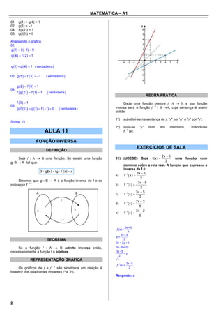 MATEMÁTICA – A1

01.    g(1) + g(4) = 1
02.    g(5) = –1
04.    f(g(2)) = 1
08.    g(f(0)) = 0

Analisando o gráfico
01.
g 1  f  1  0
g  4   f  2  1


g 1  g  4   1     verdadeira 

02. g  5   f  3   1         verdadeira 

      g  2  f 0   1
04.
      f  g  2    f 1  1    verdadeira 
                                                                                                    REGRA PRÁTICA
      f 0  1                                                              Dada uma função bijetora f: A  B a sua função
08.
      g  f  0    g 1  f  1  0     verdadeira              inversa será a função f 1 : B A, cuja sentença é assim
                                                                        obtida:

                                                                        1º)    substituí-se na sentença de f, "x" por "y" e "y" por "x".
Soma: 15
                                                                        2º)    isola-se       "y"     num   dos   membros,    Obtendo-se
                                  AULA 11                                      f 1 (x).


                        FUNÇÃO INVERSA
                                                                                             EXERCÍCIOS DE SALA
                                  DEFINIÇÃO
                                                                                                      2x  5
     Seja f : A  B uma função. Se existir uma função                   01) (UDESC)            Seja    f(x)   uma função com
g: B  A tal que:                                                                                        3
                                                                               domínio sobre a reta real. A função que expressa a
                                                                               inversa de f é:
                            f  gx   g  f x   x                                   3x  5
                                                                        a)      f 1  x  
                                                                                                2
      Dizemos que g : B  A é a função inversa de f e se
                                                                                             3x  5
indica por f 1.                                                        b)        1
                                                                                f (x) 
                                                                                                2
                                                                                             3x  5
                                                                        c)      f 1(x) 
                                                                                               2
                                                                                             2x  3
                                                                        d)      f 1(x) 
                                                                                               5
                                                                                  1         3x  2
                                                                        e)      f (x) 
                                                                                               5


                                                                               2x + 5
                                                                        f (x) =
                                                                                  3
                                                                            2y + 5
                                                                        x=
                                  TEOREMA                                     3
                                                                        3x = 2y + 5
    Se a função f : A  B admite inversa então,                         3x - 5 = 2y
necessariamente a função f e bijetora.                                  3x - 5
                                                                               =y
                                                                          2
                   REPRESENTAÇÃO GRÁFICA                                
                                                                                    3x - 5
                                                                        f -1(x) =
     Os gráficos de f e f 1 são simétricos em relação à                              2
bissetriz dos quadrantes ímpares (1º e 3º).
                                                                        Resposta: a




2
 