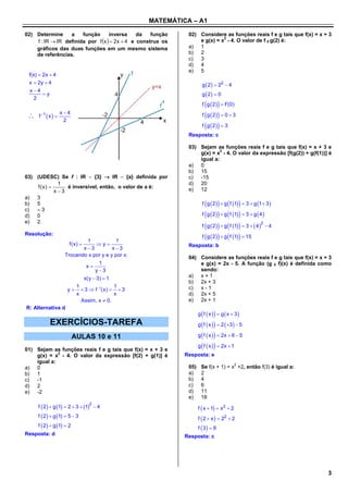 MATEMÁTICA – A1

02) Determine     a    função      inversa     da   função    02) Considere as funções reais f e g tais que f(x) = x + 3
    f : IR  IR definida por f x   2x  4 e construa os
                                                                            2
                                                                  e g(x) = x - 4. O valor de f 0 g(2) é:
    gráficos das duas funções em um mesmo sistema             a) 1
    de referências.                                           b) 2
                                                              c)  3
                                                              d) 4
                                                              e) 5
 f(x)  2x  4
 x  2y  4                                                           g  2   22  4
 x4
        y                                                            g  2  0
    2
                                                                         
                                                                      f g  2   F(0)

    f 1  x  
                  x4                                                 f  g  2  0  3
                   2
                                                                      f  g  2  3
                                                              Resposta: c

                                                              03) Sejam as funções reais f e g tais que f(x) = x + 3 e
                                                                           2
                                                                  g(x) = x - 4. O valor da expressão [f(g(2)) + g(f(1))] é
                                                                  igual a:
                                                              a) 0
                                                              b) 15
03) (UDESC) Se f : IR  {3}  IR  {a} definida por           c)  -15
             1                                                d) 20
     f(x)      é inversível, então, o valor de a é:          e) 12
            x3
a) 3
b) 5                                                                       
                                                                      f g  2   g f 1  3  g 1  3 
c)  –3
d) 0                                                                  f  g  2    g  f 1   3  g  4 

                                                                      f  g  2    g  f 1   3   4   4
e) 2                                                                                                         2


                                                                      f  g  2    g  f 1   15
Resolução:
                            1             1
                       f(x)    y                           Resposta: b
                           x3          x3
                    Trocando x por y e y por x:               04) Considere as funções reais f e g tais que f(x) = x + 3
                                      1                           e g(x) = 2x - 5. A função (g 0 f)(x) é definida como
                                 x
                                    y 3                          sendo:
                                x(y  3)  1                  a) x + 1
                                                              b) 2x + 3
                        1               1                     c)  x-1
                     y   3  f 1(x)   3
                        x               x                     d) 2x + 5
                          Assim, x  0.                       e) 2x + 1
R: Alternativa d
                                                                       
                                                                    g f  x   g  x  3
           EXERCÍCIOS-TAREFA                                        g  f  x    2  3   5

                           AULAS 10 e 11                            g  f  x    2x  6  5

                                                                    g  f  x    2x  1
01) Sejam as funções reais f e g tais que f(x) = x + 3 e
    g(x) = x2 - 4. O valor da expressão [f(2) + g(1)] é      Resposta: e
    igual a:
a) 0                                                          05)    Se f(x + 1) = x2 +2, então f(3) é igual a:
b) 1                                                          a)     2
c)  -1                                                        b)     4
d) 2                                                          c)     6
e) -2                                                         d)     11
                                                              e)     18
     f  2   g 1  2  3  1  4
                                  2
                                                                    f  x  1  x 2  2
     f  2   g 1  5  3                                        f  2  x   22  2
     f  2   g 1  2                                            f 3  6
Resposta: d                                                  Resposta: c




                                                                                                                        3
 
