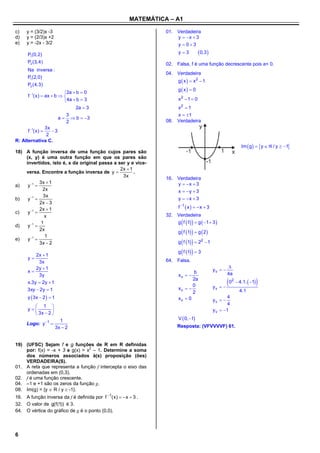 MATEMÁTICA – A1

c)   y = (3/2)x -3                                                 01. Verdadeira
d)   y = (2/3)x +2                                                     y  x  3
e)   y = -2x - 3/2                                                     y  03

      P1(0,2)                                                            y3           0,3 
      P2 (3, 4)                                                    02. Falsa, f é uma função decrescente pois a< 0.
      Na inversa :
                                                                   04. Verdadeira
      P1(2,0)
                                                                         g  x   x2  1
      P2 (4,3)
                                                                         g x  0
                         2a  b  0
      f 1(x)  ax  b  
                          4a  b  3                                    x2  1  0
                               2a  3                                  x2  1
                               3                                       x  1
                          a      b  3
                               2                                   08. Verdadeira
             3x
      f 1(x)  3
              2
R: Alternativa C.
                                                                                                                     Im  g  y   / y  1
18) A função inversa de uma função cujos pares são
    (x, y) é uma outra função em que os pares são
    invertidos, isto é, x da original passa a ser y e vice-
                                               2x  1
    versa. Encontre a função inversa de y            .
                                                3x
                                                                   16. Verdadeira
            3x  1                                                     y  x  3
a)   y 1 
              2x                                                       x  y  3
              3x
b)   y 1                                                             y  x  3
            2x  3
            2x  1                                                       f 1  x    x  3
c)   y 1 
               x                                                   32. Verdadeira

d)     1
     y 
             1                                                              
                                                                       g f 1  g  1  3 

                                                                         g  f 1   g  2 
            2x
       1      1
     y 
                                                                         g  f 1   22  1
e)
            3x  2
                                                                         g  f 1   3
          2x  1
      y                                                           64. Falsa.
           3x
          2y  1                                                                                          
      x                                                                        b                yv  
           3y                                                            xv                             4a
      x.3y  2y  1
                                                                                2a
                                                                                0                yv   
                                                                                                         0   2
                                                                                                                   4.1.  1   
      3xy  2y  1                                                       xv                                       4.1
                                                                                2
      y  3x  2   1                                                   xv  0                         4
                                                                                                 yv  
         1                                                                                            4
      y                                                                                       y v  1
         3x  2 
                           1                                             V  0, 1
     Logo: y 1 
                         3x  2                                         Resposta: (VFVVVVF) 61.


19) (UFSC) Sejam f e g funções de R em R definidas
    por: f(x) = -x + 3 e g(x) = x2 – 1. Determine a soma
    dos números associados à(s) proposição (ões)
    VERDADEIRA(S).
01. A reta que representa a função f intercepta o eixo das
    ordenadas em (0,3).
02. f é uma função crescente.
04. –1 e +1 são os zeros da função g.
08. Im(g) = {y  R / y  -1}.
16. A função inversa da f é definida por f 1( x )   x  3 .
32. O valor de g( f (1)) é 3.
64. O vértice do gráfico de g é o ponto (0,0).



6
 