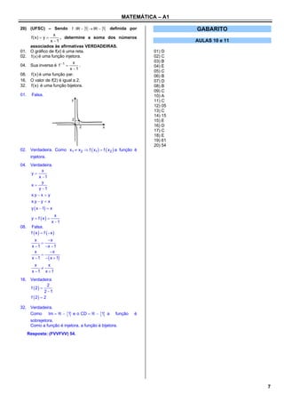 MATEMÁTICA – A1

20) (UFSC) – Sendo f : IR     IR    definida por
                                   1    1                                  GABARITO
                   x
     f (x)  y       , determine a soma dos números
                 x 1                                                      AULAS 10 e 11
    associados às afirmativas VERDADEIRAS.
01. O gráfico de f(x) é uma reta.                                 01) D
02. f ( x ) é uma função injetora.                                02) C
                              x                                   03) B
04. Sua inversa é f 1          .                                04) E
                            x 1
                                                                  05) C
08. f ( x ) é uma função par.                                     06) B
16. O valor de f(2) é igual a 2.                                  07) D
32. f ( x ) é uma função bijetora.                                08) B
                                                                  09) C
01.     Falsa.                                                    10) A
                                                                  11) C
                                                                  12) 05
                                                                  13) C
                                                                  14) 15
                                                                  15) E
                                                                  16) D
                                                                  17) C
                                                                  18) E
                                                                  19) 61
                                                                  20) 54
02. Verdadeira. Como x1  x 2  f  x1   f  x 2  a função é
       injetora.
04. Verdadeira.
           x
    y
         x 1
           y
    x
         y 1
    x.y  x  y
    x.y  y  x
       y  x  1  x
                        x
       y  f x 
                      x 1
08.    Falsa.
       f  x   f  x 
          x     x
             
        x  1 x  1
          x       x
             
        x  1   x  1
          x    x
            
        x 1 x 1
16. Verdadeira
               2
    f  2 
             2 1
    f  2  2

32. Verdadeira.
    Como     Im    1 e o CD    1 a        função   é
       sobrejetora.
       Como a função é injetora, a função é bijetora.
      Resposta: (FVVFVV) 54.




                                                                                           7
 
