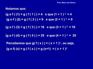 Notamos que:
(g o f ) (1) = g ( f ( 1 ) ) = 4 e que (1 + 1 ) 2
= 4
(g o f ) (2) = g ( f ( 2 ) ) = 9 e que (2 + 1 ) 2
= 9
(g o f ) (3) = g ( f ( 3 ) ) = 16 e que (3 + 1 ) 2
= 16
(g o f ) (4) = g ( f ( 4 ) ) = 25 e que (4 + 1 ) 2
= 25
Percebemos que g( f ( x ) ) = ( x + 1 )2
, ou seja,
(g o f) (x) = g ( f ( x ) ) = g (x+1) = ( x + 1 )2
Prof. Meire de Fátima
 