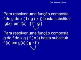 Para resolver uma função composta
f de g de x ( f ( g ( x )) basta substituir
g(x) em f(x) ( f ◦ g )
Para resolver uma função composta
g de f de x g ( f ( x )) basta substituir
f (x) em g(x) ( g ◦ f )
Prof. Meire de Fátima
 