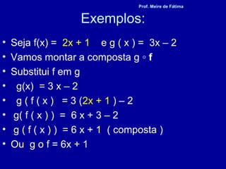 Exemplos:
• Seja f(x) = 2x + 1 e g ( x ) = 3x – 2
• Vamos montar a composta g ◦ f
• Substitui f em g
• g(x) = 3 x – 2
• g ( f ( x ) = 3 (2x + 1 ) – 2
• g( f ( x ) ) = 6 x + 3 – 2
• g ( f ( x ) ) = 6 x + 1 ( composta )
• Ou g o f = 6x + 1
Prof. Meire de Fátima
 