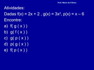 Atividades:
Dadas f(x) = 2x + 2 , g(x) = 3x2
, p(x) = x – 6
Encontre:
a) f( g ( x ) )
b) g( f ( x ) )
c) g( p ( x ) )
d) p( g ( x ) )
e) f( p ( x ) )
Prof. Meire de Fátima
 