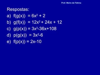 Respostas:
a) f(g(x)) = 6x2
+ 2
b) g(f(x)) = 12x2
+ 24x + 12
c) g(p(x)) = 3x2
-36x+108
d) p(g(x)) = 3x2
-6
e) f(p(x)) = 2x-10
Prof. Meire de Fátima
 