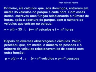 Primeiro, ele calculou que, aos domingos, entraram em
média 35 veículos no parque a cada hora. Com esses
dados, escreveu uma função relacionando o número de
horas, após a abertura do parque, com o número de
veículos que entram no parque:
v = v(t) = 35 . t (v= nº veículos e t = nº horas
Depois de diversas observações e cálculos. Paulo
percebeu que, em média, o número de pessoas e o
número de veículos relacionavam-se de acordo com
outra função:
p = p(v) = 4 . v (v = nº veículos e p= nº pessoas
Prof. Meire de Fátima
 