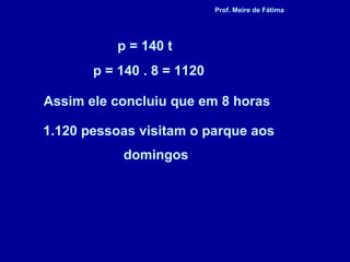 Assim ele concluiu que em 8 horas
1.120 pessoas visitam o parque aos
domingos
p = 140 t
p = 140 . 8 = 1120
Prof. Meire de Fátima
 