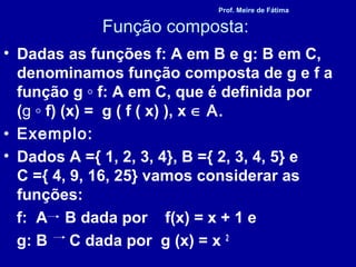 Função composta:
• Dadas as funções f: A em B e g: B em C,
denominamos função composta de g e f a
função g ◦ f: A em C, que é definida por
(g ◦ f) (x) = g ( f ( x) ), x ∈ A.
• Exemplo:
• Dados A ={ 1, 2, 3, 4}, B ={ 2, 3, 4, 5} e
C ={ 4, 9, 16, 25} vamos considerar as
funções:
f: A B dada por f(x) = x + 1 e
g: B C dada por g (x) = x 2
Prof. Meire de Fátima
 
