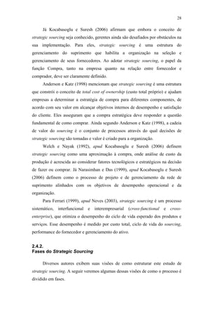 28

                                                    Já Kocabasoglu e Suresh (2006) afirmam que embora o conceito de
                                               strategic sourcing seja conhecido, gerentes ainda são desafiados por obstáculos na
                                               sua implementação. Para eles, strategic sourcing é uma estrutura do
                                               gerenciamento do suprimento que habilita a organização na seleção e
                                               gerenciamento de seus fornecedores. Ao adotar strategic sourcing, o papel da
                                               função Compra, tanto na empresa quanto na relação entre fornecedor e
                                               comprador, deve ser claramente definido.
                                                    Anderson e Katz (1998) mencionam que strategic sourcing é uma estrutura
                                               que constrói o conceito de total cost of ownership (custo total próprio) e ajudam
                                               empresas a determinar a estratégia de compra para diferentes componentes, de
                                               acordo com seu valor em alcançar objetivos internos de desempenho e satisfação
                                               do cliente. Eles asseguram que a compra estratégica deve responder a questão
                                               fundamental de como comprar. Ainda segundo Anderson e Katz (1998), a cadeia
                                               de valor do sourcing é o conjunto de processos através do qual decisões de
PUC-Rio - Certificação Digital Nº 0612531/CA




                                               strategic sourcing são tomadas e valor é criado para a organização.
                                                    Welch e Nayak (1992), apud Kocabasoglu e Suresh (2006) definem
                                               strategic sourcing como uma aproximação à compra, onde análise de custo da
                                               produção é acrescida ao considerar fatores tecnológicos e estratégicos na decisão
                                               de fazer ou comprar. Já Narasimhan e Das (1999), apud Kocabasoglu e Suresh
                                               (2006) definem como o processo de projeto e de gerenciamento da rede de
                                               suprimento alinhados com os objetivos de desempenho operacional e da
                                               organização.
                                                    Para Ferrari (1999), apud Neves (2003), strategic sourcing é um processo
                                               sistemático,   interfuncional   e   interempresarial   (cross-functional   e   cross-
                                               enterprise), que otimiza o desempenho do ciclo de vida esperado dos produtos e
                                               serviços. Esse desempenho é medido por custo total, ciclo de vida do sourcing,
                                               performance do fornecedor e gerenciamento do ativo.


                                               2.4.2.
                                               Fases do Strategic Sourcing

                                                    Diversos autores exibem suas visões de como estruturar este estudo de
                                               strategic sourcing. A seguir veremos algumas dessas visões de como o processo é
                                               dividido em fases.
 