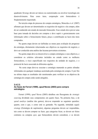 30

                                               quadrante Strategy devem ser únicos ou customizados ou envolver tecnologia em
                                               desenvolvimento.    Para      esses   itens,   cooperação   com   fornecedores    é
                                               freqüentemente requisitado.
                                                    Na terceira etapa do processo de compra estratégica, Monczka et al. (2007)
                                               afirmam que devem ser determinados os requisitos do negócio e da compra, além
                                               de ser conduzido um estudo do mercado fornecedor. Esse estudo deve prover uma
                                               base para tomada de decisões em compras e deve suprir o gerenciamento com
                                               informação sobre o fornecimento futuro, preço e contribuição ao lucro dos itens
                                               comprados.
                                                    Na quarta etapa devem ser definidas as metas para avaliação do progresso
                                               da estratégia, diretamente relacionadas aos objetivos ou requisitos do negócio, e
                                               deve ser conduzida uma análise das lacunas porventura existentes.
                                                    Na quinta etapa deve-se desenvolver a compra estratégica e seus objetivos, e
                                               considerar os critérios relevantes incluídos no estudo como os melhores
PUC-Rio - Certificação Digital Nº 0612531/CA




                                               fornecedores, o risco especificado nos requisitos da unidade de negócio, e o
                                               potencial de lucro associado às diferentes opções.
                                                     Na sexta etapa deve-se executar a estratégia mantendo as partes afetadas
                                               informadas em qualquer mudança acarretada pela estratégia de compra. E por fim
                                               na sétima etapa os resultados são monitorados para verificar se os objetivos da
                                               estratégia de compra estão sendo atingidos.


                                               2.4.2.2.
                                               As fases de Ferrari (1999), apud Neves (2003) para compra
                                               estratégica

                                                    Ferrari (1999), apud Neves (2003) detalhou um fluxograma de strategic
                                               sourcing dividindo seus componentes em quatro fases. Na primeira fase, a de
                                               spend analisys (análise dos gastos), deve-se responder as seguintes questões:
                                               quanto, com o que, e como está se gastando. Na segunda, intitulada supply
                                               strategy (Estratégia de suprimento), algumas perguntas devem ser respondidas,
                                               tais como se devem comprar ou fazer, que categorias focar, se devem ser feitos
                                               contratos ou compras spot, que fornecedores devem considerar, e se devem
 