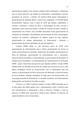 15

                                               gerenciamento logístico. Este conceito, também inclui coordenação e colaboração
                                               com os canais parceiros, que podem ser fornecedores, intermediários, terceiros
                                               prestadores de serviços, e clientes. Na essência SCM integra fornecimento e
                                               gerenciamento da demanda dentro e através das companhias. O CSCMP define
                                               gerenciamento logístico como a parte do SCM que planeja, implementa, e
                                               controla a eficiência e eficácia no fluxo e armazenagem de bens, serviços e
                                               informação, entre o ponto de origem e o ponto de consumo de modo a atender os
                                               requerimentos dos clientes. Essa atividade tipicamente inclui gerenciamento de
                                               transporte em embarques e desembarques, gerenciamento de frota, armazenagem,
                                               manuseio de materiais, atendimento de pedidos, projeto da rede logística,
                                               gerenciamento de estoque, planejamento de fornecimento / demanda, e
                                               gerenciamento de terceiros prestadores de serviços logísticos.
                                                    Lambert (2004) define os oito processos chave do SCM como
                                               gerenciamento do relacionamento com o cliente, gerenciamento do serviço ao
PUC-Rio - Certificação Digital Nº 0612531/CA




                                               cliente, gerenciamento da demanda, atendimento dos pedidos, gerenciamento do
                                               fluxo de fabricação, gerenciamento do relacionamento com o fornecedor,
                                               desenvolvimento do produto e comercialização, e gerenciamento da devolução. O
                                               enfoque dessa dissertação é no gerenciamento do relacionamento do fornecedor
                                               (SRM - supply relationship management), que segundo Lambert e Cooper (2000)
                                               também pode ser chamado de processo de compra (procurement process), onde
                                               planos estratégicos devem ser desenvolvidos com os fornecedores para dar
                                               suporte ao gerenciamento do fluxo do processo de fabricação e desenvolvimento
                                               de novos produtos. Alianças estratégicas de longo prazo são desenvolvidas com
                                               uma pequena parcela de fornecedores, e o produto resultante é um relacionamento
                                               ganha-ganha, com benefícios de ambas as partes.
                                                    Croxton et al. (2001) corrobora Lambert e Cooper (2000) afirmando que se
                                               as duas partes não obtêm ganhos com o relacionamento, então o incentivo para
                                               este relacionamento é enfraquecido e pode se dissolver. Portanto, o time de
                                               processo de SRM deve desenvolver diretivas para melhoria no processo de
                                               repartir benefícios com os fornecedores.
 