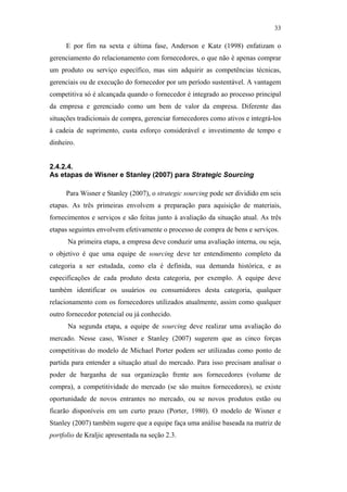 33

                                                     E por fim na sexta e última fase, Anderson e Katz (1998) enfatizam o
                                               gerenciamento do relacionamento com fornecedores, o que não é apenas comprar
                                               um produto ou serviço específico, mas sim adquirir as competências técnicas,
                                               gerenciais ou de execução do fornecedor por um período sustentável. A vantagem
                                               competitiva só é alcançada quando o fornecedor é integrado ao processo principal
                                               da empresa e gerenciado como um bem de valor da empresa. Diferente das
                                               situações tradicionais de compra, gerenciar fornecedores como ativos e integrá-los
                                               à cadeia de suprimento, custa esforço considerável e investimento de tempo e
                                               dinheiro.


                                               2.4.2.4.
                                               As etapas de Wisner e Stanley (2007) para Strategic Sourcing

                                                     Para Wisner e Stanley (2007), o strategic sourcing pode ser dividido em seis
                                               etapas. As três primeiras envolvem a preparação para aquisição de materiais,
PUC-Rio - Certificação Digital Nº 0612531/CA




                                               fornecimentos e serviços e são feitas junto à avaliação da situação atual. As três
                                               etapas seguintes envolvem efetivamente o processo de compra de bens e serviços.
                                                     Na primeira etapa, a empresa deve conduzir uma avaliação interna, ou seja,
                                               o objetivo é que uma equipe de sourcing deve ter entendimento completo da
                                               categoria a ser estudada, como ela é definida, sua demanda histórica, e as
                                               especificações de cada produto desta categoria, por exemplo. A equipe deve
                                               também identificar os usuários ou consumidores desta categoria, qualquer
                                               relacionamento com os fornecedores utilizados atualmente, assim como qualquer
                                               outro fornecedor potencial ou já conhecido.
                                                     Na segunda etapa, a equipe de sourcing deve realizar uma avaliação do
                                               mercado. Nesse caso, Wisner e Stanley (2007) sugerem que as cinco forças
                                               competitivas do modelo de Michael Porter podem ser utilizadas como ponto de
                                               partida para entender a situação atual do mercado. Para isso precisam analisar o
                                               poder de barganha de sua organização frente aos fornecedores (volume de
                                               compra), a competitividade do mercado (se são muitos fornecedores), se existe
                                               oportunidade de novos entrantes no mercado, ou se novos produtos estão ou
                                               ficarão disponíveis em um curto prazo (Porter, 1980). O modelo de Wisner e
                                               Stanley (2007) também sugere que a equipe faça uma análise baseada na matriz de
                                               portfolio de Kraljic apresentada na seção 2.3.
 