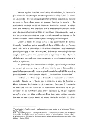 34

                                                     Na etapa seguinte (terceira), o estudo deve coletar informações do mercado,
                                               pois esta vai ser importante para desenhar o processo de cotação (itens não críticos
                                               ou alavancas) e o processo de negociação (itens críticos e gargalos), que incluem:
                                               registros de fornecedores usados no passado, diretrizes do material e dos
                                               fornecedores, catálogos on-line ou impressos, publicações, websites. A compra
                                               usará esta informação para restringir a lista de fornecedores disponíveis àqueles
                                               que estão mais próximos aos critérios pré-escolhidos pela organização, o que só
                                               tem sentido se acarretar em menor tempo e energia na seleção de fornecedores dos
                                               itens não críticos e alavancas em relação aos itens gargalos e estratégicos.
                                                     Usando a matriz de Kraljic (1983) e seu conhecimento do mercado
                                               fornecedor, baseado na análise ao modelo de Porter (1980), a área de Compras
                                               pode então iniciar a quarta etapa, a de desenvolvimento da compra estratégica
                                               (sourcing strategy). Wisner e Stanley (2007) definem que essa estratégia deve ser
                                               um plano de longo prazo para gerenciamento do suprimento dos itens adquiridos,
PUC-Rio - Certificação Digital Nº 0612531/CA




                                               alinhados com suas análises e metas, e amarrados às estratégias corporativas e da
                                               cadeia de suprimento.
                                                      Na quinta etapa, a de solicitar e avaliar cotações, após a estratégia dar o tom
                                               do processo de compra, a empresa pode obter cotações através de uma série de
                                               possibilidades como cotação verbal, requisição para informação (RFI), requisição
                                               para cotação (RFQ), requisição para proposta (RFP), convite ou leilão reverso2.
                                                     Finalmente, na última etapa, o fornecedor é selecionado e o contrato é
                                               assinado. Baseado na evolução das negociações, a área de Compras e
                                               Gerenciamento do Suprimento concede o contrato ao fornecedor. O desempenho
                                               do fornecedor deve ser monitorado de perto durante as semanas iniciais para
                                               assegurar que as expectativas estão sendo alcançadas, e, em caso negativo,
                                               correções devem ser feitas rapidamente. Para fornecedores críticos, contratos
                                               baseados em desempenho podem ser usados, avaliando satisfação do cliente,




                                               2
                                                 Verbal quotes – Cotações verbais - usadas para compras não critícas ou de baixo custo (Wisner e
                                               Stanley, 2007).
                                               RFP – Request for proposal – Solicitação de proposta – é uma requisição formal para obter preços
                                               e são usados em compras de itens mais complexos, críticos ou gargalos (Wisner e Stanley, 2007).
                                               IFB – Invitation to Bid – Convite para cotar – similar ao RFP e usado para compras de maior custo
                                               (Wisner e Stanley, 2007).
 