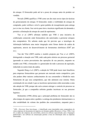 36

                                               do estoque. O fornecedor pode até ter a posse do estoque antes do produto ser
                                               vendido.
                                                       Novack (2000) qualifica o VMI como um dos mais novos tipos de técnicas
                                               de gerenciamento de estoque. O fornecedor, tendo a visibilidade do estoque do
                                               comprador, pode verificar o nível e gerar pedidos de ressuprimento para entrega
                                               just in time no cliente. Isso serviu para tirar a incerteza significante da demanda e
                                               permitir a eliminação de estoque do canal de suprimento.
                                                       Yao et al. (2007) afirmam também que VMI é uma iniciativa de
                                               colaboração comercial, onde fornecedores são autorizados a gerenciar estoques
                                               dos compradores. Ele salienta ainda que foi previsto que a tecnologia de
                                               informação habilitaria uma maior integração entre firmas dentro da cadeia de
                                               suprimento, através do desenvolvimento de ferramentas eletrônicas (EDI3 por
                                               ex.).
                                                       Van der Vlist (2007) analisa o modelo proposto por Yao et al. (2007),
PUC-Rio - Certificação Digital Nº 0612531/CA




                                               distinguindo a situação sem VMI, onde cada parte otimiza seu processo gerencial
                                               ignorando os custos provenientes das operações de seu parceiro, enquanto no
                                               modelo com VMI, o fornecedor é o gerenciador de todo o processo de aquisição,
                                               reduzindo os custos totais da cadeia.
                                                       Segundo Dong et al. (2007), a adoção do VMI pode trazer mais benefícios
                                               para empresas fornecedoras que possuem um mercado muito competitivo, pois
                                               elas podem obter maiores conhecimentos do seu consumidor e blindá-los mais
                                               firmemente do que seus competidores, que não adotaram esse sistema. Outra
                                               constatação do seu estudo é que as incertezas operacionais estão associadas a uma
                                               não adoção do VMI, porque não seria comum entregar o controle do processo ao
                                               fornecedor, já que a companhia enfrenta grandes incertezas no seu processo
                                               logístico.
                                                       Holmström (1998) afirma que o principal problema do fornecedor são os
                                               altos tempos de espera entre o pedido e a entrega dos produtores internacionais e a
                                               alta variabilidade do volume dos pedidos dos consumidores, enquanto para o


                                               3
                                                 EDI – Electronic Data Interchange - é identificado como intercâmbio entre computadores de
                                               várias empresas de documentos de negócios em formatos padrão (Bowersox e Closs, 1996). Com
                                               ele os dados das empresas são convertidos, através de software especializado, para a linguagem
                                               padronizada e um software de comunicação permite a troca de informação entre as empresas
                                               interessadas.
                                                      .
 