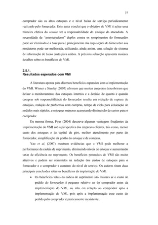 37

                                               comprador são os altos estoques e o nível baixo de serviço periodicamente
                                               realizado pelo fornecedor. Este autor conclui que o objetivo do VMI é achar uma
                                               maneira efetiva do vendor ter a responsabilidade do estoque do atacadista. A
                                               necessidade de “amortecedores” duplos contra os rompimentos do fornecedor
                                               pode ser eliminada e a base para o planejamento das requisições do fornecedor aos
                                               produtores pode ser melhorada, utilizando, ainda assim, uma solução de sistema
                                               de informação de baixo custo para ambos. A próxima subseção apresenta maiores
                                               detalhes sobre os benefícios do VMI.


                                               2.5.1.
                                               Resultados esperados com VMI

                                                    A literatura aponta para diversos benefícios esperados com a implementação
                                               do VMI. Wisner e Stanley (2007) afirmam que muitas empresas descobriram que
                                               deixar o monitoramento dos estoques internos e a decisão de quanto e quando
PUC-Rio - Certificação Digital Nº 0612531/CA




                                               comprar sob responsabilidade do fornecedor resulta em redução de ruptura de
                                               estoques, redução de problemas com compras, tempo de ciclo para colocação de
                                               pedidos mais rápidos, e estoques menores acarretando diminuição de custos para o
                                               comprador.
                                                    Da mesma forma, Pires (2004) descreve algumas vantagens freqüentes da
                                               implementação do VMI sob a perspectiva das empresas clientes, tais como, menor
                                               custo dos estoques e de capital de giro, melhor atendimento por parte do
                                               fornecedor, simplificação da gestão do estoque e de compras.
                                                    Yao et al. (2007) mostram evidências que o VMI pode melhorar a
                                               performance da cadeia de suprimento, diminuindo níveis de estoque e aumentando
                                               taxas de eficiência no suprimento. Os benefícios potenciais do VMI são muito
                                               atrativos e podem ser resumidos na redução dos custos de estoques para o
                                               fornecedor e o comprador e aumento do nível de serviço. Os autores tiram duas
                                               principais conclusões sobre os benefícios da implantação do VMI:
                                                    •   Os benefícios totais da cadeia de suprimento são maiores se o custo de
                                                        pedido do fornecedor é pequeno relativo ao do comprador antes da
                                                        implementação do VMI, ou alto em relação ao comprador após a
                                                        implementação do VMI, pois após a implementação esse custo do
                                                        pedido pelo comprador é praticamente inexistente;
 