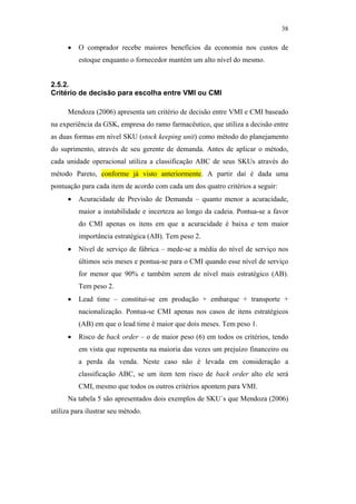 38

                                                     •   O comprador recebe maiores benefícios da economia nos custos de
                                                         estoque enquanto o fornecedor mantém um alto nível do mesmo.


                                               2.5.2.
                                               Critério de decisão para escolha entre VMI ou CMI

                                                     Mendoza (2006) apresenta um critério de decisão entre VMI e CMI baseado
                                               na experiência da GSK, empresa do ramo farmacêutico, que utiliza a decisão entre
                                               as duas formas em nível SKU (stock keeping unit) como método do planejamento
                                               do suprimento, através de seu gerente de demanda. Antes de aplicar o método,
                                               cada unidade operacional utiliza a classificação ABC de seus SKUs através do
                                               método Pareto, conforme já visto anteriormente. A partir daí é dada uma
                                               pontuação para cada item de acordo com cada um dos quatro critérios a seguir:
                                                     •   Acuracidade de Previsão de Demanda – quanto menor a acuracidade,
                                                         maior a instabilidade e incerteza ao longo da cadeia. Pontua-se a favor
PUC-Rio - Certificação Digital Nº 0612531/CA




                                                         do CMI apenas os itens em que a acuracidade é baixa e tem maior
                                                         importância estratégica (AB). Tem peso 2.
                                                     •   Nível de serviço de fábrica – mede-se a média do nível de serviço nos
                                                         últimos seis meses e pontua-se para o CMI quando esse nível de serviço
                                                         for menor que 90% e também serem de nível mais estratégico (AB).
                                                         Tem peso 2.
                                                     •   Lead time – constitui-se em produção + embarque + transporte +
                                                         nacionalização. Pontua-se CMI apenas nos casos de itens estratégicos
                                                         (AB) em que o lead time é maior que dois meses. Tem peso 1.
                                                     •   Risco de back order – o de maior peso (6) em todos os critérios, tendo
                                                         em vista que representa na maioria das vezes um prejuízo financeiro ou
                                                         a perda da venda. Neste caso não é levada em consideração a
                                                         classificação ABC, se um item tem risco de back order alto ele será
                                                         CMI, mesmo que todos os outros critérios apontem para VMI.
                                                     Na tabela 5 são apresentados dois exemplos de SKU´s que Mendoza (2006)
                                               utiliza para ilustrar seu método.
 