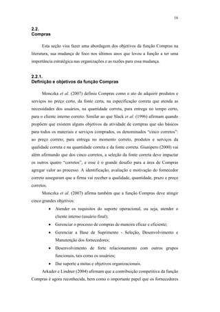 16

                                               2.2.
                                               Compras

                                                     Esta seção visa fazer uma abordagem dos objetivos da função Compras na
                                               literatura, sua mudança de foco nos últimos anos que levou a função a ter uma
                                               importância estratégica nas organizações e as razões para essa mudança.


                                               2.2.1.
                                               Definição e objetivos da função Compras

                                                     Monczka et al. (2007) definiu Compras como o ato de adquirir produtos e
                                               serviços no preço certo, da fonte certa, na especificação correta que atenda as
                                               necessidades dos usuários, na quantidade correta, para entrega no tempo certo,
                                               para o cliente interno correto. Similar ao que Slack et al. (1996) afirmam quando
                                               propõem que existem alguns objetivos da atividade de compras que são básicos
                                               para todos os materiais e serviços comprados, os denominados “cinco corretos”:
PUC-Rio - Certificação Digital Nº 0612531/CA




                                               ao preço correto, para entrega no momento correto, produtos e serviços da
                                               qualidade correta e na quantidade correta e da fonte correta. Giunipero (2000) vai
                                               além afirmando que dos cinco corretos, a seleção da fonte correta deve impactar
                                               os outros quatro “corretos”, e esse é o grande desafio para a área de Compras
                                               agregar valor ao processo. A identificação, avaliação e motivação do fornecedor
                                               correto asseguram que a firma vai receber a qualidade, quantidade, prazo e preço
                                               corretos.
                                                     Monczka et al. (2007) afirma também que a função Compras deve atingir
                                               cinco grandes objetivos:
                                                           •   Atender os requisitos do suporte operacional, ou seja, atender o
                                                               cliente interno (usuário final);
                                                           •   Gerenciar o processo de compras de maneira eficaz e eficiente;
                                                           •   Gerenciar a Base de Suprimento - Seleção, Desenvolvimento e
                                                               Manutenção dos fornecedores;
                                                           •   Desenvolvimento de forte relacionamento com outros grupos
                                                               funcionais, tais como os usuários;
                                                           •   Dar suporte a metas e objetivos organizacionais.
                                                     Arkader e Lindner (2004) afirmam que a contribuição competitiva da função
                                               Compras é agora reconhecida, bem como o importante papel que os fornecedores
 