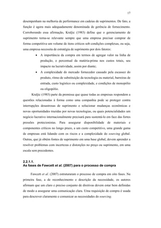 17

                                               desempenham na melhoria de performance em cadeias de suprimentos. De fato, a
                                               função é agora mais adequadamente denominada de gerência de fornecimento.
                                               Corroborando essa afirmação, Kraljic (1983) define que o gerenciamento de
                                               suprimento torna-se relevante sempre que uma empresa precisar comprar de
                                               forma competitiva um volume de itens críticos sob condições complexas, ou seja,
                                               uma empresa necessita de estratégia de suprimento por dois fatores:
                                                          •     A importância da compra em termos de agregar valor na linha de
                                                                produção, o percentual da matéria-prima nos custos totais, seu
                                                                impacto na lucratividade, assim por diante;
                                                          •     A complexidade do mercado fornecedor causado pela escassez do
                                                                produto, ritmo de substituição da tecnologia ou material, barreiras de
                                                                entrada, custo logístico ou complexidade, e condições de monopólio
                                                                ou oligopólio.
                                                     Kraljic (1983) parte da premissa que quase todas as empresas respondem a
PUC-Rio - Certificação Digital Nº 0612531/CA




                                               questões relacionadas à forma como uma companhia pode se proteger contra
                                               interrupções desastrosas de suprimento e solucionar mudanças econômicas e
                                               novas oportunidades trazidas por novas tecnologias, ou quais potencialidades um
                                               negócio lucrativo internacionalmente precisará para sustentá-lo em face das fortes
                                               pressões       protecionistas.    Para   assegurar   disponibilidade   de   materiais    e
                                               componentes críticos no longo prazo, a um custo competitivo, uma grande gama
                                               de empresas está lidando com os riscos e a complexidade do sourcing global.
                                               Outras, que já obtém fontes de suprimento em uma base global, devem aprender a
                                               resolver problemas com incertezas e distorções no preço ou suprimento, em uma
                                               escala sem precedentes.


                                               2.2.1.1.
                                               As fases de Fawcett et al. (2007) para o processo de compra

                                                    Fawcett et al. (2007) estruturaram o processo de compra em oito fases. Na
                                               primeira fase, a de reconhecimento e descrição da necessidade, os autores
                                               afirmam que um claro e preciso conjunto de diretivas devem estar bem definidas
                                               de modo a assegurar uma comunicação clara. Uma requisição de compra é usada
                                               para descrever claramente e comunicar as necessidades do sourcing.
 