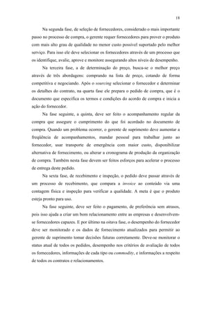 18

                                                     Na segunda fase, de seleção de fornecedores, considerado o mais importante
                                               passo no processo de compra, o gerente requer fornecedores para prover o produto
                                               com mais alto grau de qualidade no menor custo possível suportado pelo melhor
                                               serviço. Para isso ele deve selecionar os fornecedores através de um processo que
                                               os identifique, avalie, aprove e monitore assegurando altos níveis de desempenho.
                                                     Na terceira fase, a de determinação do preço, busca-se o melhor preço
                                               através de três abordagens: comprando na lista de preço, cotando de forma
                                               competitiva e negociando. Após o sourcing selecionar o fornecedor e determinar
                                               os detalhes do contrato, na quarta fase ele prepara o pedido de compra, que é o
                                               documento que especifica os termos e condições do acordo de compra e inicia a
                                               ação do fornecedor.
                                                     Na fase seguinte, a quinta, deve ser feito o acompanhamento regular da
                                               compra que assegure o cumprimento do que foi acordado no documento de
                                               compra. Quando um problema ocorrer, o gerente de suprimento deve aumentar a
PUC-Rio - Certificação Digital Nº 0612531/CA




                                               freqüência de acompanhamentos, mandar pessoal para trabalhar junto ao
                                               fornecedor, usar transporte de emergência com maior custo, disponibilizar
                                               alternativa de fornecimento, ou alterar a cronograma de produção da organização
                                               de compra. Também nesta fase devem ser feitos esforços para acelerar o processo
                                               de entrega deste pedido.
                                                     Na sexta fase, de recebimento e inspeção, o pedido deve passar através de
                                               um processo de recebimento, que compara a invoice ao conteúdo via uma
                                               contagem física e inspeção para verificar a qualidade. A meta é que o produto
                                               esteja pronto para uso.
                                                     Na fase seguinte, deve ser feito o pagamento, de preferência sem atrasos,
                                               pois isso ajuda a criar um bom relacionamento entre as empresas e desenvolvem-
                                               se fornecedores capazes. E por último na oitava fase, o desempenho do fornecedor
                                               deve ser monitorado e os dados de fornecimento atualizados para permitir ao
                                               gerente de suprimento tomar decisões futuras corretamente. Deve-se monitorar o
                                               status atual de todos os pedidos, desempenho nos critérios de avaliação de todos
                                               os fornecedores, informações de cada tipo ou commodity, e informações a respeito
                                               de todos os contratos e relacionamentos.
 