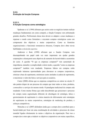19

                                               2.2.2.
                                               Evolução da função Compras



                                               2.2.2.1.
                                               A função Compras como estratégica

                                                     Spekman et al. (1994) afirmam que assim como os negócios tentam realizar
                                               mudanças fundamentais em como competir, a função Compras vem enfrentando
                                               grandes desafios. Profissionais dessa área devem se adaptar a essas mudanças e
                                               repensar o modo como formulam e executam compras estratégicas como um
                                               componente dos objetivos e metas corporativos. Como as fronteiras
                                               organizacionais e funcionais tornaram-se obscuras, Compras deve obter novas
                                               habilidades e níveis de expertise.
                                                     Anderson e Katz (1998) afirmam que a função Compras vem
                                               desempenhando um papel cada vez mais importante em ajudar grandes
PUC-Rio - Certificação Digital Nº 0612531/CA




                                               corporações a alcançarem seus objetivos de aumento da lucratividade e economias
                                               de custo. A questão “O que as empresas compram?” tem aumentado de
                                               importância, tamanho e complexidade e deste modo, a questão “como as empresas
                                               compram?” também vem mudando. Empresas líderes em compras estão
                                               explorando inúmeras oportunidades para alavancar as compras corporativas,
                                               otimizar a base de suprimento, minimizar custos atrelados à cadeia de suprimento,
                                               e maximizar o valor dos bens e serviços para os usuários.
                                                     Carter (2000) afirma que as empresas competitivas ao entrar no século 21
                                               não podem dispor de um processo de compra que trate todos os itens, produtos,
                                               commodities e serviços do mesmo modo. O paradigma tradicional de compra está
                                               mudando. Como muitas firmas que estão descobrindo que posicionar o processo
                                               de compra numa segmentação diferente de abordagem de estratégia, tática e
                                               gerenciamento de suprimento é a única maneira de efetivamente unir estratégias
                                               de suprimento às metas corporativas, estratégias de marketing do produto, e
                                               esforços competitivos.
                                                     Monczka et al. (2007) defendem ainda que a compra deve contribuir para a
                                               lucratividade por focar em uma coordenação de atividades e processos de classe
                                               mundial ligados diretamente às metas e objetivos da organização. Para isso a
                                               compra deve estar apta a traduzir os objetivos corporativos em metas específicas,
 