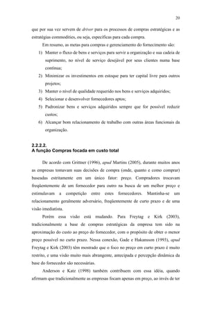 20

                                               que por sua vez servem de driver para os processos de compras estratégicas e as
                                               estratégias commodities, ou seja, específicas para cada compra.
                                                     Em resumo, as metas para compras e gerenciamento do fornecimento são:
                                                  1) Manter o fluxo de bens e serviços para servir a organização e sua cadeia de
                                                      suprimento, no nível de serviço desejável por seus clientes numa base
                                                      contínua;
                                                  2) Minimizar os investimentos em estoque para ter capital livre para outros
                                                      projetos;
                                                  3) Manter o nível de qualidade requerido nos bens e serviços adquiridos;
                                                  4) Selecionar e desenvolver fornecedores aptos;
                                                  5) Padronizar bens e serviços adquiridos sempre que for possível reduzir
                                                      custos;
                                                  6) Alcançar bom relacionamento de trabalho com outras áreas funcionais da
                                                      organização.
PUC-Rio - Certificação Digital Nº 0612531/CA




                                               2.2.2.2.
                                               A função Compras focada em custo total

                                                     De acordo com Grittner (1996), apud Martins (2005), durante muitos anos
                                               as empresas tomavam suas decisões de compra (onde, quanto e como comprar)
                                               baseadas estritamente em um único fator: preço. Compradores trocavam
                                               freqüentemente de um fornecedor para outro na busca de um melhor preço e
                                               estimulavam      a   competição   entre   estes   fornecedores.   Mantinha-se   um
                                               relacionamento geralmente adversário, freqüentemente de curto prazo e de uma
                                               visão imediatista.
                                                     Porém essa visão está mudando. Para Freytag e Kirk (2003),
                                               tradicionalmente a base de compras estratégicas da empresa tem sido na
                                               aproximação do custo ao preço do fornecedor, com o propósito de obter o menor
                                               preço possível no curto prazo. Nessa conexão, Gade e Hakansson (1993), apud
                                               Freytag e Kirk (2003) têm mostrado que o foco no preço em curto prazo é muito
                                               restrito, e uma visão muito mais abrangente, antecipada e percepção dinâmica da
                                               base do fornecedor são necessárias.
                                                     Anderson e Katz (1998) também contribuem com essa idéia, quando
                                               afirmam que tradicionalmente as empresas focam apenas em preço, ao invés de ter
 