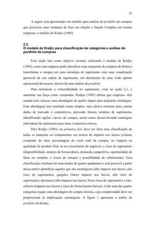 22

                                                     A seguir será apresentado um modelo para análise do portfolio de compras
                                               que provocou uma mudança de foco em relação à função Compras em muitas
                                               empresas, o modelo de Kraljic (1983).


                                               2.3.
                                               O modelo de Kraljic para classificação de categorias e análise do
                                               portfolio de compras

                                                     Esta seção tem como objetivo mostrar, utilizando o modelo de Kraljic
                                               (1983), como uma empresa pode classificar suas categorias de compras de forma a
                                               transformar a compra em uma estratégia de suprimento com uma visualização
                                               gerencial de sua cadeia de suprimento, em detrimento de uma visão apenas
                                               operacional da mesma, através de uma análise de portfolio.
                                                     Para minimizar a vulnerabilidade no suprimento, vista na seção 2.1, e
                                               aumentar sua força como comprador, Kraljic (1983) afirma que empresas vêm
PUC-Rio - Certificação Digital Nº 0612531/CA




                                               usando com sucesso uma abordagem de quatro etapas para arquitetar estratégias.
                                               Essa abordagem tem resultado numa simples, mas efetiva estrutura para coletar
                                               dados de mercado e corporativos, prevendo futuros cenários de suprimento,
                                               identificando opções viáveis de compra, assim como desenvolvendo estratégias
                                               individuais de suprimento para itens e materiais críticos.
                                                     Para Kraljic (1983), na primeira fase deve ser feita uma classificação de
                                               todos os materiais ou componentes em termos de impacto nos lucros (volume
                                               comprado do item, porcentagem do custo total da compra, ou impacto na
                                               qualidade do produto final ou no crescimento do negócio), e risco de suprimento
                                               (disponibilidade, número de fornecedores, demanda competitiva, oportunidade de
                                               fazer ou comprar, e riscos de estoque e possibilidade de substituição). Essa
                                               classificação resultará em uma matriz de quatro quadrantes e será possível a partir
                                               dessa matriz identificar aqueles que são estratégicos (alto impacto nos lucros, alto
                                               risco de suprimento), gargalos (baixo impacto nos lucros, alto risco de
                                               suprimento), alavancas (alto impacto nos lucros, baixo risco de suprimento) e não-
                                               críticos (impacto nos lucros e risco de fornecimento baixos). Cada uma das quatro
                                               categorias requer uma abordagem de compra distinta, cuja complexidade deve ser
                                               proporcional às implicações estratégicas. A figura 1 apresenta a matriz de
                                               portfolio de Kraljic.
 