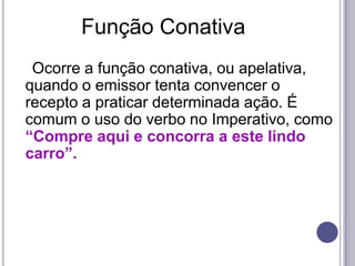 Função Conativa    Ocorre a função conativa, ou apelativa, quando o emissor tenta convencer o recepto a praticar determinada ação. É comum o uso do verbo no Imperativo, como “Compre aqui e concorra a este lindo carro”.