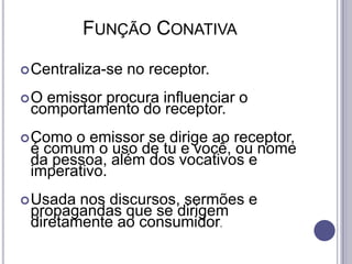          Função ConativaCentraliza-se no receptor.O emissor procura influenciar o comportamento do receptor.Como o emissor se dirige ao receptor, é comum o uso de tu e você, ou nome da pessoa, além dos vocativos e imperativo.Usada nos discursos, sermões e propagandas que se dirigem diretamente ao consumidor.