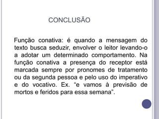                      CONCLUSÃO Função conativa: é quando a mensagem do texto busca seduzir, envolver o leitor levando-o a adotar um determinado comportamento. Na função conativa a presença do receptor está marcada sempre por pronomes de tratamento ou da segunda pessoa e pelo uso do imperativo e do vocativo. Ex. “e vamos à previsão de mortos e feridos para essa semana”. 