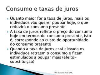    Quanto maior for a taxa de juros, mais os
    indivíduos vão querer poupar hoje, o que
    reduzirá o consumo presente
   A taxa de juros reflete o preço do consumo
    hoje em termos de consumo presente, isto
    é, corresponde ao custo de oportunidade
    do consumo presente
   Quando a taxa de juros está elevada os
    indivíduos retraem o consumo e ficam
    estimulados a poupar mais (efeito-
    substituição)

                          PET-Economia FEAC-UFAL
 