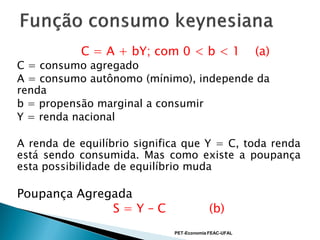 C = A + bY; com 0 < b < 1                  (a)
C = consumo agregado
A = consumo autônomo (mínimo), independe da
renda
b = propensão marginal a consumir
Y = renda nacional

A renda de equilíbrio significa que Y = C, toda renda
está sendo consumida. Mas como existe a poupança
esta possibilidade de equilíbrio muda

Poupança Agregada
              S=Y–C                       (b)
                             PET-Economia FEAC-UFAL
 
