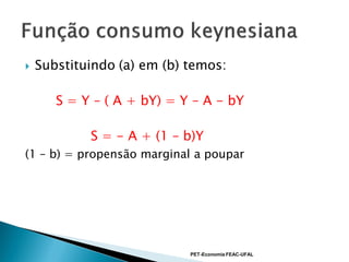    Substituindo (a) em (b) temos:

       S = Y – ( A + bY) = Y – A - bY

            S = - A + (1 – b)Y
(1 – b) = propensão marginal a poupar




                            PET-Economia FEAC-UFAL
 