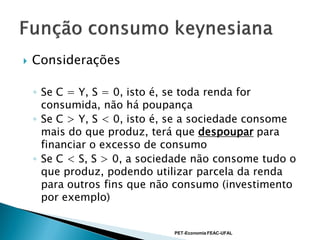    Considerações

    ◦ Se C = Y, S = 0, isto é, se toda renda for
      consumida, não há poupança
    ◦ Se C > Y, S < 0, isto é, se a sociedade consome
      mais do que produz, terá que despoupar para
      financiar o excesso de consumo
    ◦ Se C < S, S > 0, a sociedade não consome tudo o
      que produz, podendo utilizar parcela da renda
      para outros fins que não consumo (investimento
      por exemplo)


                              PET-Economia FEAC-UFAL
 