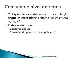    O dispêndio total de recursos na aquisição
    daquelas mercadorias chama-se consumo
    agregado
   Pode-se dividir em:
    ◦ Consumo pessoal
    ◦ Consumo do governo (bens públicos)




                              PET-Economia FEAC-UFAL
 