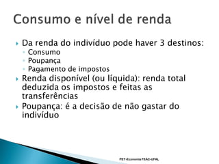    Da renda do indivíduo pode haver 3 destinos:
    ◦ Consumo
    ◦ Poupança
    ◦ Pagamento de impostos
   Renda disponível (ou líquida): renda total
    deduzida os impostos e feitas as
    transferências
   Poupança: é a decisão de não gastar do
    indivíduo




                              PET-Economia FEAC-UFAL
 